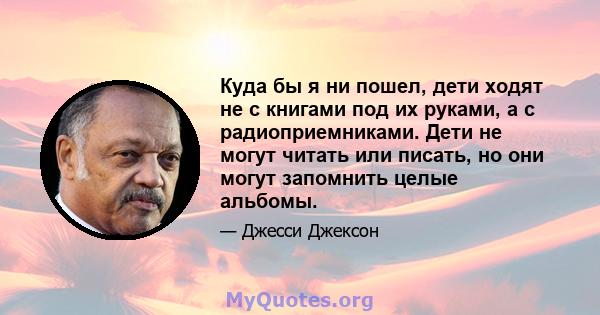 Куда бы я ни пошел, дети ходят не с книгами под их руками, а с радиоприемниками. Дети не могут читать или писать, но они могут запомнить целые альбомы.