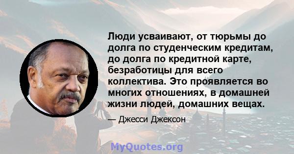 Люди усваивают, от тюрьмы до долга по студенческим кредитам, до долга по кредитной карте, безработицы для всего коллектива. Это проявляется во многих отношениях, в домашней жизни людей, домашних вещах.