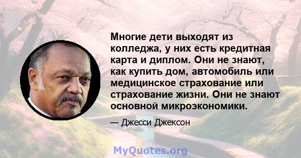 Многие дети выходят из колледжа, у них есть кредитная карта и диплом. Они не знают, как купить дом, автомобиль или медицинское страхование или страхование жизни. Они не знают основной микроэкономики.