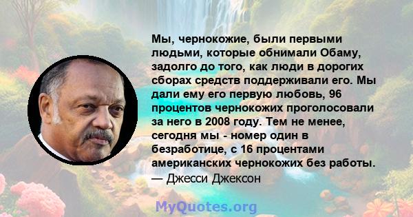 Мы, чернокожие, были первыми людьми, которые обнимали Обаму, задолго до того, как люди в дорогих сборах средств поддерживали его. Мы дали ему его первую любовь, 96 процентов чернокожих проголосовали за него в 2008 году. 