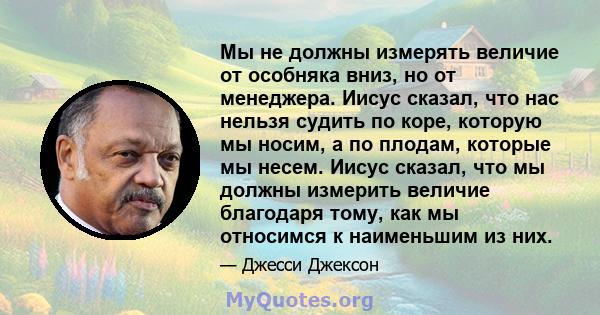 Мы не должны измерять величие от особняка вниз, но от менеджера. Иисус сказал, что нас нельзя судить по коре, которую мы носим, ​​а по плодам, которые мы несем. Иисус сказал, что мы должны измерить величие благодаря