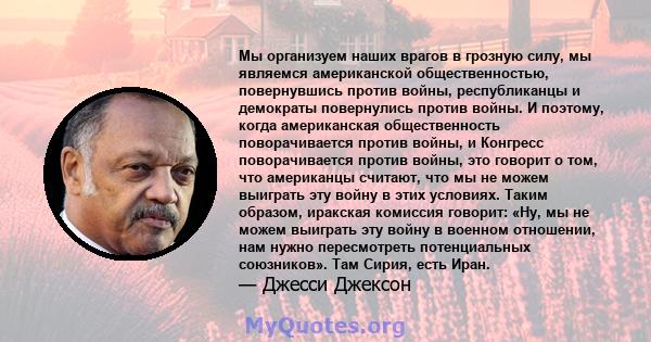 Мы организуем наших врагов в грозную силу, мы являемся американской общественностью, повернувшись против войны, республиканцы и демократы повернулись против войны. И поэтому, когда американская общественность