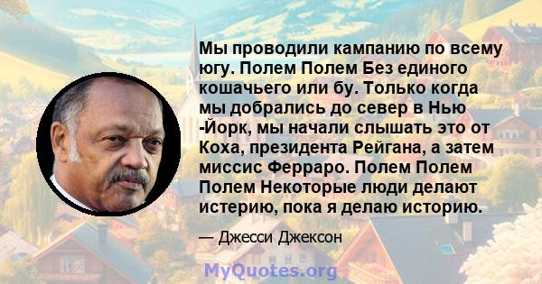 Мы проводили кампанию по всему югу. Полем Полем Без единого кошачьего или бу. Только когда мы добрались до север в Нью -Йорк, мы начали слышать это от Коха, президента Рейгана, а затем миссис Ферраро. Полем Полем Полем