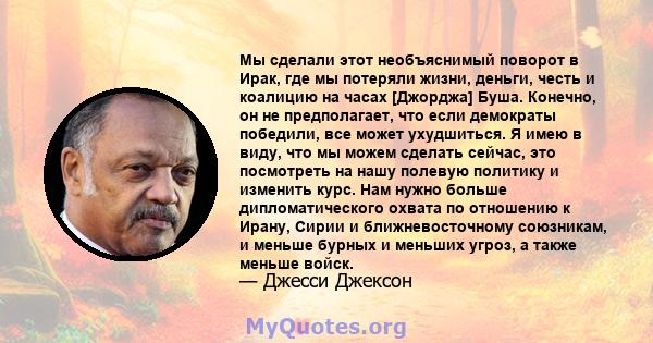 Мы сделали этот необъяснимый поворот в Ирак, где мы потеряли жизни, деньги, честь и коалицию на часах [Джорджа] Буша. Конечно, он не предполагает, что если демократы победили, все может ухудшиться. Я имею в виду, что мы 