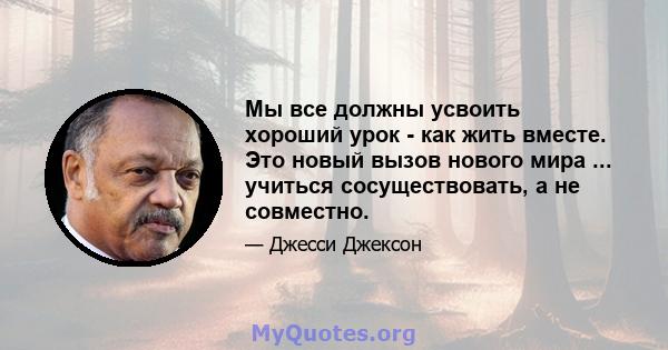 Мы все должны усвоить хороший урок - как жить вместе. Это новый вызов нового мира ... учиться сосуществовать, а не совместно.