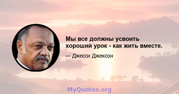 Мы все должны усвоить хороший урок - как жить вместе.