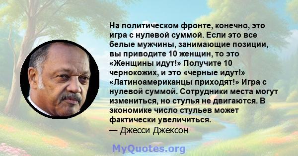 На политическом фронте, конечно, это игра с нулевой суммой. Если это все белые мужчины, занимающие позиции, вы приводите 10 женщин, то это «Женщины идут!» Получите 10 чернокожих, и это «черные идут!» «Латиноамериканцы