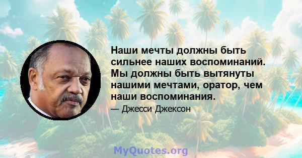 Наши мечты должны быть сильнее наших воспоминаний. Мы должны быть вытянуты нашими мечтами, оратор, чем наши воспоминания.