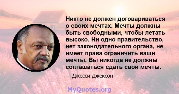 Никто не должен договариваться о своих мечтах. Мечты должны быть свободными, чтобы летать высоко. Ни одно правительство, нет законодательного органа, не имеет права ограничить ваши мечты. Вы никогда не должны