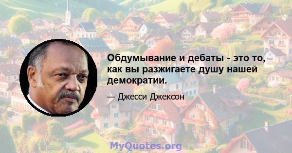 Обдумывание и дебаты - это то, как вы разжигаете душу нашей демократии.