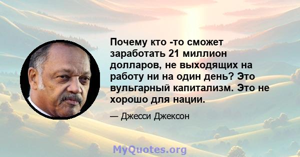 Почему кто -то сможет заработать 21 миллион долларов, не выходящих на работу ни на один день? Это вульгарный капитализм. Это не хорошо для нации.