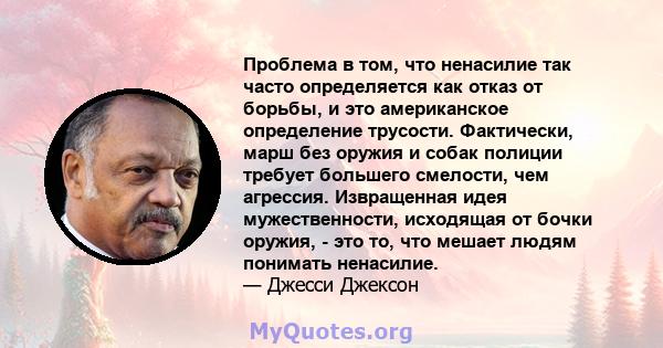 Проблема в том, что ненасилие так часто определяется как отказ от борьбы, и это американское определение трусости. Фактически, марш без оружия и собак полиции требует большего смелости, чем агрессия. Извращенная идея