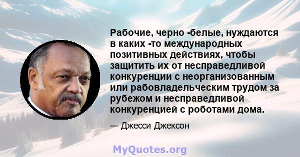 Рабочие, черно -белые, нуждаются в каких -то международных позитивных действиях, чтобы защитить их от несправедливой конкуренции с неорганизованным или рабовладельческим трудом за рубежом и несправедливой конкуренцией с 