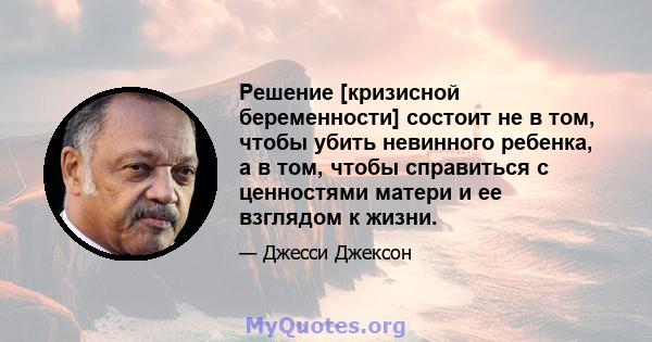 Решение [кризисной беременности] состоит не в том, чтобы убить невинного ребенка, а в том, чтобы справиться с ценностями матери и ее взглядом к жизни.