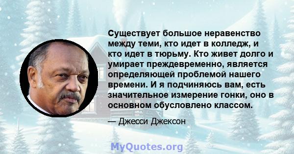 Существует большое неравенство между теми, кто идет в колледж, и кто идет в тюрьму. Кто живет долго и умирает преждевременно, является определяющей проблемой нашего времени. И я подчиняюсь вам, есть значительное