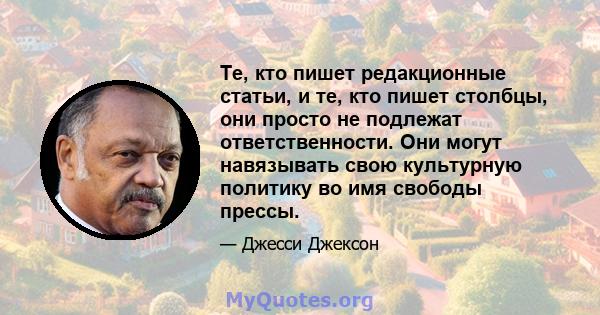 Те, кто пишет редакционные статьи, и те, кто пишет столбцы, они просто не подлежат ответственности. Они могут навязывать свою культурную политику во имя свободы прессы.