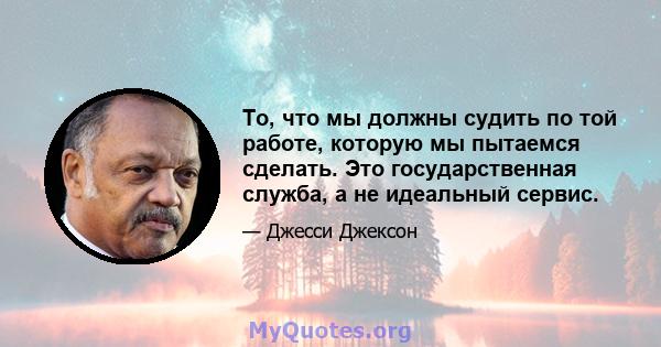 То, что мы должны судить по той работе, которую мы пытаемся сделать. Это государственная служба, а не идеальный сервис.