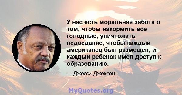 У нас есть моральная забота о том, чтобы накормить все голодные, уничтожать недоедание, чтобы каждый американец был размещен, и каждый ребенок имел доступ к образованию.