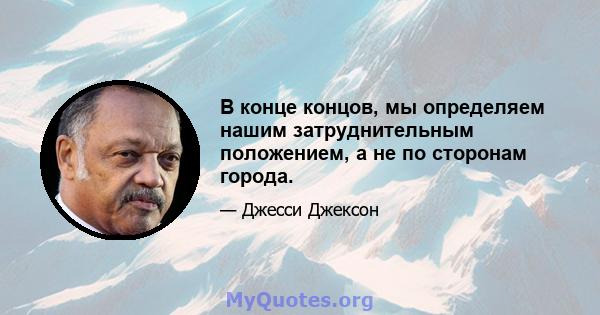 В конце концов, мы определяем нашим затруднительным положением, а не по сторонам города.