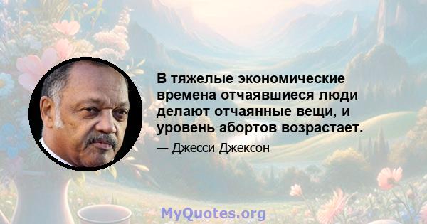 В тяжелые экономические времена отчаявшиеся люди делают отчаянные вещи, и уровень абортов возрастает.