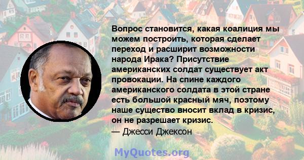 Вопрос становится, какая коалиция мы можем построить, которая сделает переход и расширит возможности народа Ирака? Присутствие американских солдат существует акт провокации. На спине каждого американского солдата в этой 