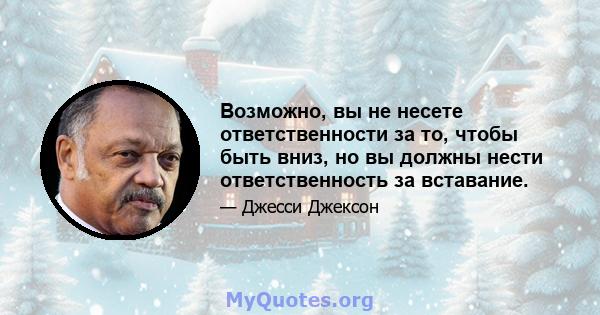 Возможно, вы не несете ответственности за то, чтобы быть вниз, но вы должны нести ответственность за вставание.