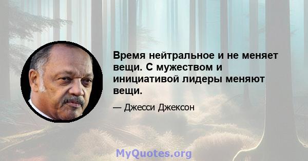 Время нейтральное и не меняет вещи. С мужеством и инициативой лидеры меняют вещи.