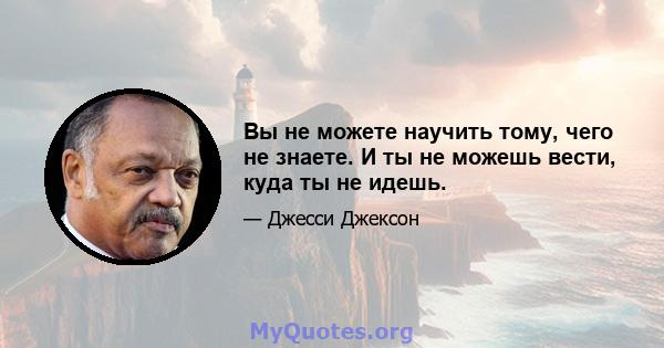 Вы не можете научить тому, чего не знаете. И ты не можешь вести, куда ты не идешь.