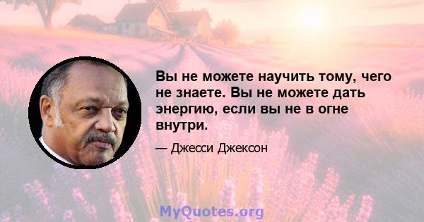 Вы не можете научить тому, чего не знаете. Вы не можете дать энергию, если вы не в огне внутри.