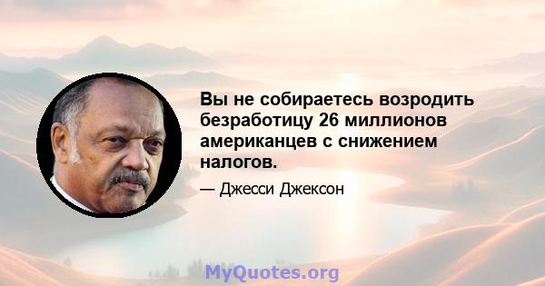 Вы не собираетесь возродить безработицу 26 миллионов американцев с снижением налогов.