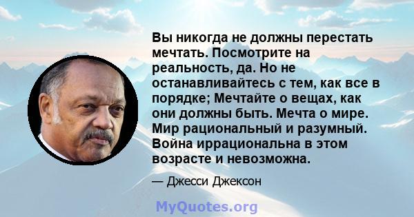 Вы никогда не должны перестать мечтать. Посмотрите на реальность, да. Но не останавливайтесь с тем, как все в порядке; Мечтайте о вещах, как они должны быть. Мечта о мире. Мир рациональный и разумный. Война