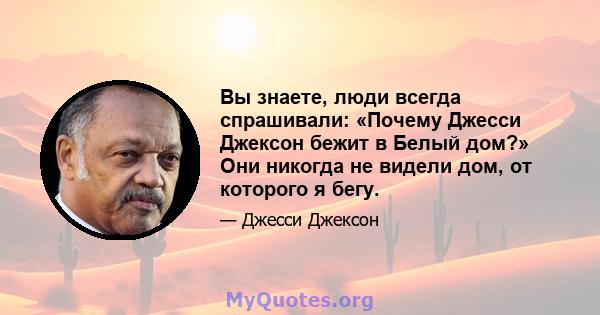 Вы знаете, люди всегда спрашивали: «Почему Джесси Джексон бежит в Белый дом?» Они никогда не видели дом, от которого я бегу.