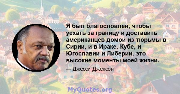 Я был благословлен, чтобы уехать за границу и доставить американцев домой из тюрьмы в Сирии, и в Ираке, Кубе, и Югославии и Либерии, это высокие моменты моей жизни.