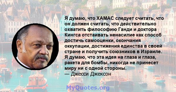 Я думаю, что ХАМАС следует считать, что он должен считать, что действительно охватить философию Ганди и доктора Кингса отстаивать ненасилие как способ достичь самооценки, окончания оккупации, достижения единства в своей 