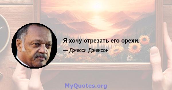 Я хочу отрезать его орехи.