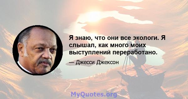 Я знаю, что они все экологи. Я слышал, как много моих выступлений переработано.