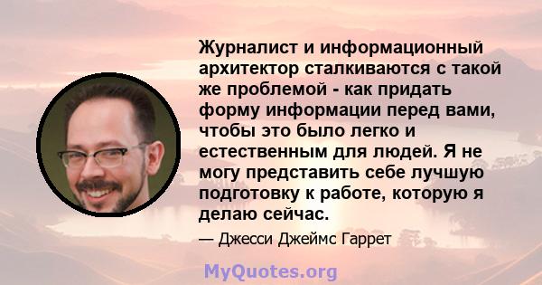 Журналист и информационный архитектор сталкиваются с такой же проблемой - как придать форму информации перед вами, чтобы это было легко и естественным для людей. Я не могу представить себе лучшую подготовку к работе,