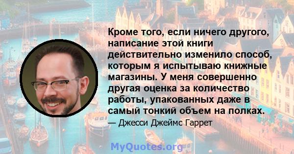 Кроме того, если ничего другого, написание этой книги действительно изменило способ, которым я испытываю книжные магазины. У меня совершенно другая оценка за количество работы, упакованных даже в самый тонкий объем на