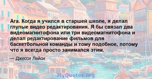 Ага. Когда я учился в старшей школе, я делал глупые видео редактирования. Я бы связал два видеомагнитофона или три видеомагнитофона и делал редактирование фильмов для баскетбольной команды и тому подобное, потому что я