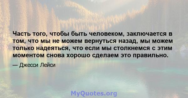 Часть того, чтобы быть человеком, заключается в том, что мы не можем вернуться назад, мы можем только надеяться, что если мы столкнемся с этим моментом снова хорошо сделаем это правильно.