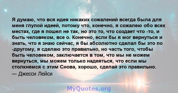 Я думаю, что вся идея никаких сожалений всегда была для меня глупой идеей, потому что, конечно, я сожалею обо всех местах, где я пошел не так, но это то, что создает что -то, и быть человеком, все о. Конечно, если бы я