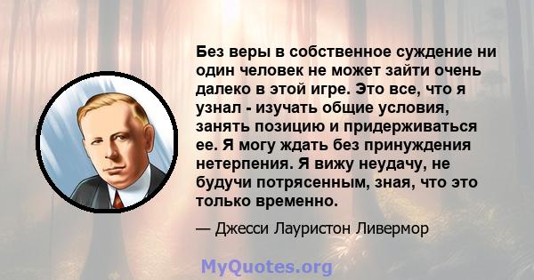 Без веры в собственное суждение ни один человек не может зайти очень далеко в этой игре. Это все, что я узнал - изучать общие условия, занять позицию и придерживаться ее. Я могу ждать без принуждения нетерпения. Я вижу