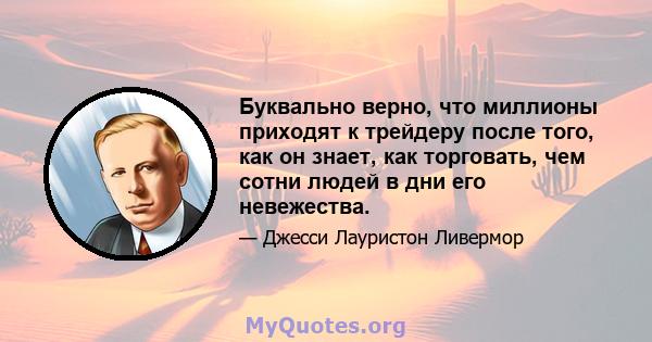 Буквально верно, что миллионы приходят к трейдеру после того, как он знает, как торговать, чем сотни людей в дни его невежества.