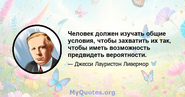 Человек должен изучать общие условия, чтобы захватить их так, чтобы иметь возможность предвидеть вероятности.