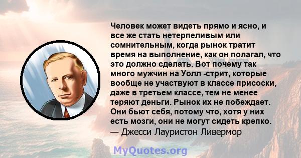 Человек может видеть прямо и ясно, и все же стать нетерпеливым или сомнительным, когда рынок тратит время на выполнение, как он полагал, что это должно сделать. Вот почему так много мужчин на Уолл -стрит, которые вообще 