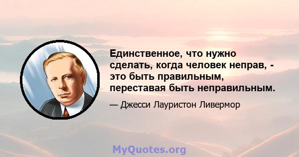 Единственное, что нужно сделать, когда человек неправ, - это быть правильным, переставая быть неправильным.