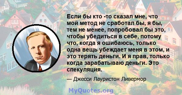 Если бы кто -то сказал мне, что мой метод не сработал бы, я бы, тем не менее, попробовал бы это, чтобы убедиться в себе, потому что, когда я ошибаюсь, только одна вещь убеждает меня в этом, и это терять деньги. И я