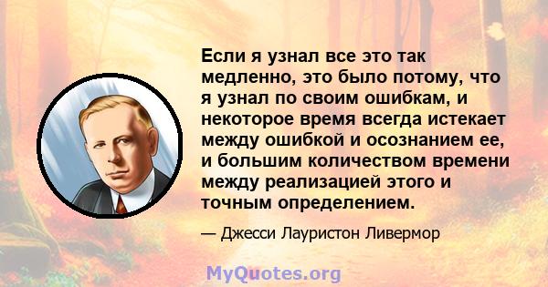 Если я узнал все это так медленно, это было потому, что я узнал по своим ошибкам, и некоторое время всегда истекает между ошибкой и осознанием ее, и большим количеством времени между реализацией этого и точным