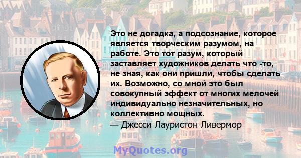 Это не догадка, а подсознание, которое является творческим разумом, на работе. Это тот разум, который заставляет художников делать что -то, не зная, как они пришли, чтобы сделать их. Возможно, со мной это был совокупный 