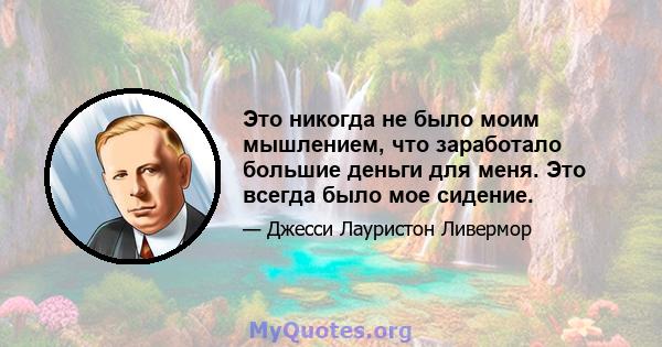 Это никогда не было моим мышлением, что заработало большие деньги для меня. Это всегда было мое сидение.